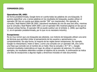 COMANDOS (III):


Operadores OR, AND:
De forma predeterminada, Google tiene en cuenta todas las palabras de una búsqueda. Si
quieres especificar una o varias palabras en los resultados de búsqueda, puedes utilizar el
operador OR (ten en cuenta que debes escribir "OR" con mayúsculas). Por ejemplo, la
consulta [ Real Madrid 2004 OR 2005 ] devolverá resultados de uno de esos dos años, mientras
que la consulta [ Real Madrid 2004 2005 ] (sin el operador OR) mostrará páginas en las que se
incluyan ambas fechas. El operador OR se puede sustituir por el símbolo |. (AND, que significa
'y', es el operador predeterminado, por lo que no es necesario incluirlo).

Excepciones:
No es muy común que una búsqueda sea absoluta. Los motores de búsqueda utilizan una serie
de técnicas que permiten imitar el pensamiento de los usuarios y aproximarse a su
comportamiento. De esta forma, la mayoría de las reglas tienen excepciones. Por ejemplo,
Google no interpretará [ hotel or blanc ] como una consulta con un operador OR, sino como
una frase que coincide con el nombre de un hotel. Para la consulta [ 34 * 87 ] , Google
mostrará resultados matemáticos en lugar de utilizar el operador de asterisco. En ambos
ejemplos, los resultados obtenidos cumplen el objetivo de la consulta. A continuación se indica
una lista de excepciones a algunas reglas y directrices incluidas en este documento:
 