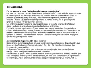 COMANDOS (IV):

Excepciones a la regla "todas las palabras son importantes“:
Las palabras comunes, también denominadas "palabras vacías", como artículos y preposiciones,
se suelen ignorar. Sin embargo, esta excepción también tiene sus propias excepciones. Es
probable que la búsqueda [ el mundo ] haga referencia al periódico, mientras que la
consulta [ mundo ] puede referirse simplemente al planeta Tierra, por lo que Google no
ignorará el artículo "el" de la primera consulta.
Los sinónimos pueden sustituir a algunas palabras de la consulta original. (Si añades un
signo + delante de una palabra, inhabilitarás el uso de sinónimos).
Es posible que una palabra específica no aparezca en una de las páginas de resultados si
existen suficientes referencias que demuestran que esa página es relevante. Estas referencias
pueden proceder del análisis lingüístico realizado por Google o de otras muchas fuentes. Por
ejemplo, la consulta [ vista satélite de Mallorca ] devolverá imágenes de satélite de páginas
que no incluyen la palabra "vista".

Algunos signos de puntuación no se ignoran:
No se ignoran términos populares, en cuyo nombre se incluye algún signo de puntuación, que
tienen un significado específico (por ejemplo, [ C++ ] o [ C# ] son los nombres de dos
lenguajes de programación).
El signo del dólar ($) se utiliza para indicar precios (por ejemplo, las consultas [ nikon
400 ] y [ nikon $400 ] devolverán resultados diferentes).
En ocasiones, el guión - indica que dos palabras están muy relacionadas entre sí, a menos que
haya un espacio delante y detrás de este símbolo, en cuyo caso se considera un signo menos.
El guión bajo _ no se ignora cuando conecta dos palabras (por ejemplo, [ página_web ]).
 