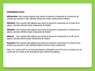 COMANDOS (VIII):

Allinanchor: Nos muestra páginas que tienen la keyword o keywords en el texto de los
enlaces que apuntan a ella. Ejemplo allinanchor:mejor restaurante de Madrid

Allintext: Nos muestra sólo páginas que tienen la keyword o keywords en el texto de la
página. Ejemplo allintext:mejor restaurante de Madrid

Allintitle: Nos muestra sólo páginas que tienen la keyword o keywords en el título de la
página. ejemplo allintitle:mejor restaurante de Madrid

Allinurl: Nos muestra sólo páginas que tienen la keyword o keywords en la URL de la
página. ejemplo allinurl:mejor restaurante de Madrid

Inanchor: Nos muestra sólo páginas que tienen la keyword o keywords en el texto de los
enlaces que apuntan a ella. Ejemplo Madrid inanchor:mejor restaurante

Nota: Los “archor text” es el texto que aparece subrayado como link que es tomado muy en
cuenta por los robots de los buscadores para indexar las páginas.
 