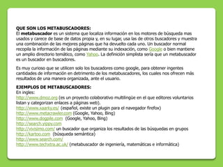 QUE SON LOS METABUSCADORES:
El metabuscador es un sistema que localiza información en los motores de búsqueda mas
usados y carece de base de datos propia y, en su lugar, usa las de otros buscadores y muestra
una combinación de las mejores páginas que ha devuelto cada uno. Un buscador normal
recopila la información de las páginas mediante su indexación, como Google o bien mantiene
un amplio directorio temático, como Yahoo. La definición simplista sería que un metabuscador
es un buscador en buscadores.
Es muy curioso que se utilicen solo los buscadores como google, para obtener ingentes
cantidades de información en detrimento de los metabuscadores, los cuales nos ofrecen más
resultados de una manera organizada, ante el usuario.
EJEMPLOS DE METABUSCADORES:
En ingles:
http://www.dmoz.org (es un proyecto colaborativo multilingüe en el que editores voluntarios
listan y categorizan enlaces a páginas web).
http://www.xaarky.es/ (español, existe un plugin para el navegador firefox)
http://www.metacrawler.com (Google, Yahoo, Bing)
http://www.dogpile.com (Google, Yahoo, Bing)
http://search.yippy.com
http://vivisimo.com/ un buscador que organiza los resultados de las búsquedas en grupos
http://kartoo.com (búsqueda semántica)
http://www.search.com/
http://www.techxtra.ac.uk/ (metabuscador de ingeniería, matemáticas e informática)
 