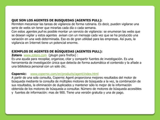 QUE SON LOS AGENTES DE BUSQUEDAS (AGENTES PULL):
Permiten mecanizar las tareas de vigilancia de forma rutinaria. Es decir, pueden vigilarse una
serie de webs sin tener que mirarlas cada día o cada semana.
Con estos agentes pull es posible montar un servicio de vigilancia: se enumeran las webs que
se desean vigilar y estos agentes avisan con un mensaje cada vez que se ha producido una
variación en una web determinada. Eso es de gran utilidad para las empresas. Así pues, la
vigilancia en Internet tiene un potencial enorme.

EJEMPLOS DE AGENTES DE BÚSQUEDAS (AGENTES PULL):
Zotero www.zotero.com (plugin para firefox) :
Es una ayuda para recopilar, organizar, citar y compartir fuentes de investigación. Es una
herramienta de investigación única que detecta de forma automática el contenido y la añade a
una biblioteca personal con un solo clic.

Copernic: www.copernic.com/en/products/agent/index.html
A partir de una sola consulta, Copernic Agent proporciona mejores resultados del motor de
búsqueda mediante la consulta de múltiples motores de búsqueda a la vez, la combinación de
sus resultados, la eliminación de duplicados y mantener sólo lo mejor de la información
obtenida de los motores de búsqueda a consultar. Número de motores de búsqueda accesibles
y fuentes de información: mas de 900. Tiene una versión gratuita y una de pago.
 