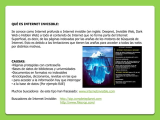 QUÉ ES INTERNET INVISIBLE:

Se conoce como Internet profunda o Internet invisible (en inglés: Deepnet, Invisible Web, Dark
Web o Hidden Web) a todo el contenido de Internet que no forma parte del Internet
Superficial, es decir, de las páginas indexadas por las arañas de los motores de búsqueda de
Internet. Esto es debido a las limitaciones que tienen las arañas para acceder a todas las webs
por distintos motivos.



CAUSAS:
•Páginas protegidas con contraseña
•Bases de datos de bibliotecas y universidades
•Documentos en formatos no indexables
•Enciclopedias, diccionarios, revistas en las que
• para acceder a la información hay que interrogar
• a la base de datos (Por ejemplo RAE)

Muchos buscadores de este tipo han fracasado: www.internetinvisible.com

Buscadores de Internet Invisible: http://aip.completeplanet.com
                                  http://www.filecrop.com/
 