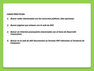 CASOS PRÁCTICOS:

1. Buscar webs relacionadas con los concursos públicos: (dos opciones)


2. Buscar páginas que enlazan con la web de ASV:


3. Buscar en Internet powerpoints relacionados con el tema de Desarrollo
   Corporativo:


4. Buscar en la web de ASV documentos en formato PDF referentes al Tanatorio de
   Campanar:
 