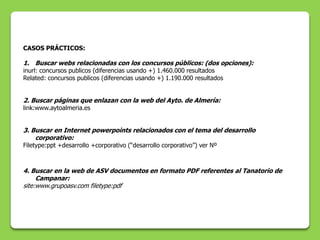 CASOS PRÁCTICOS:

1. Buscar webs relacionadas con los concursos públicos: (dos opciones):
inurl: concursos publicos (diferencias usando +) 1.460.000 resultados
Related: concursos publicos (diferencias usando +) 1.190.000 resultados


2. Buscar páginas que enlazan con la web del Ayto. de Almería:
link:www.aytoalmeria.es


3. Buscar en Internet powerpoints relacionados con el tema del desarrollo
    corporativo:
Filetype:ppt +desarrollo +corporativo (“desarrollo corporativo”) ver Nº



4. Buscar en la web de ASV documentos en formato PDF referentes al Tanatorio de
     Campanar:
site:www.grupoasv.com filetype:pdf
 