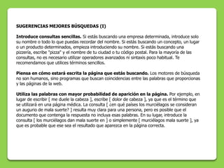 SUGERENCIAS MEJORES BÚSQUEDAS (I)

Introduce consultas sencillas. Si estás buscando una empresa determinada, introduce solo
su nombre o todo lo que puedas recordar del nombre. Si estás buscando un concepto, un lugar
o un producto determinados, empieza introduciendo su nombre. Si estás buscando una
pizzería, escribe "pizza" y el nombre de tu ciudad o tu código postal. Para la mayoría de las
consultas, no es necesario utilizar operadores avanzados ni sintaxis poco habitual. Te
recomendamos que utilices términos sencillos.

Piensa en cómo estará escrita la página que estás buscando. Los motores de búsqueda
no son humanos, sino programas que buscan coincidencias entre las palabras que proporcionas
y las páginas de la web.

Utiliza las palabras con mayor probabilidad de aparición en la página. Por ejemplo, en
lugar de escribir [ me duele la cabeza ], escribe [ dolor de cabeza ], ya que es el término que
se utilizará en una página médica. La consulta [ ¿en qué países los murciélagos se consideran
un augurio de mala suerte? ] resulta muy clara para una persona, pero es posible que el
documento que contenga la respuesta no incluya esas palabras. En su lugar, introduce la
consulta [ los murciélagos dan mala suerte en ] o simplemente [ murciélagos mala suerte ], ya
que es probable que ese sea el resultado que aparezca en la página correcta.
 