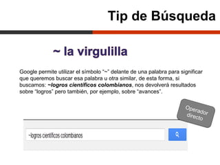 Tip de Búsqueda


Google permite utilizar el símbolo “~” delante de una palabra para significar
que queremos buscar esa palabra u otra similar, de esta forma, si
buscamos: ~logros científicos colombianos, nos devolverá resultados
sobre “logros” pero también, por ejemplo, sobre “avances”.

                                                                     Ope
                                                                         rador
                                                                     direct
                                                                            o
 