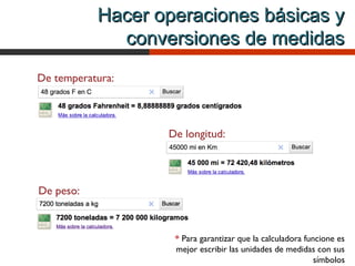 Hacer operaciones básicas y
             conversiones de medidas
De temperatura:
                       *



                  De longitud:
                                                            *



De peso:
                       *


                   * Para garantizar que la calculadora funcione es
                   mejor escribir las unidades de medidas con sus
                                                           símbolos
 