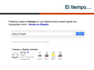 El tiempo…

Podemos saber el tiempo en una determinada ciudad capital con
búsquedas como: tiempo en Bogotá.
 