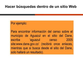 Hacer búsquedas dentro de un sitio Web



   Por ejemplo:

   Para encontrar información del censo sobre el
   municipio de Aguazul en el sitio del Dane,
   escriba        ‘aguazul      censo        2005
   site:www.dane.gov.co’ (recibirá once enlaces,
   mientras que si busca desde el sitio del Dane,
   solo hallará un resultado).
 