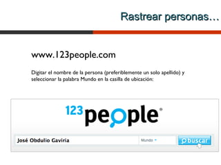 Rastrear personas…


www.123people.com
Digitar el nombre de la persona (preferiblemente un solo apellido) y
seleccionar la palabra Mundo en la casilla de ubicación:
 