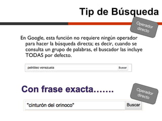 Tip de Búsqueda
                                                     Ope
                                                         ra
                                                     direc dor
                                                          to
En Google, esta función no requiere ningún operador
  para hacer la búsqueda directa; es decir, cuando se
  consulta un grupo de palabras, el buscador las incluye
  TODAS por defecto.




                                                     Ope
                                                         rador
                                                     direct
                                                            o
 
