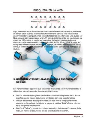 BUSQUEDA EN LA WEB




Aquí ya encontramos dos subredes interconectadas entre si, el enlace puede ser
un simple cable cuando estamos lo suficientemente cerca o solo necesitamos
añadir repetidores porque hemos ocupado todos los conectores de uno, puede ser
fibra óptica si aún hablamos de una LAN pero la distancia entre los repetidores es
mayor de 100 metros, o puede ser cualquiera de las tecnologías de las que
disponen los proveedores de conectividad, fibra, RDSI, ADSL, HDSL u otras, en
cualquiera de estos casos necesitamos además del medio de transmisión, fibra o
cobre, a cada extremos dispositivos especiales, como conversores de medios y
routers.

(Morilla, 2006)




3. HERRAMIENTAS UTILIZADAS PARA LA BÚSQUEDA EN
   GOOGLE.


Las herramientas u opciones que utilizamos de acuerdo a la lectura realizada y al
video visto para el desarrollo de esta actividad fueron:

    Opción “allintitle:topología de red LAN no obtuvimos ningún resultado, lo que
    significa que no hay un documento en Google con esta características
    Opción de comillas “topología de red LAN” nos llevo a una pagina donde
    apareció en la parte de debajo de la pagina la palabra “LAN” al darle clip nos
    llevo a la primer información.
    Opción d “Define” y en ella encontramos otro tipo de información acerca de la
    red LAN incluso el documento era de un estudiante de la CUN.

                                                                         Página 15
 