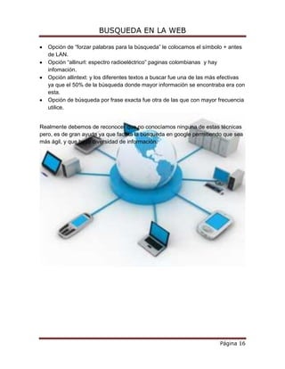 BUSQUEDA EN LA WEB

   Opción de “forzar palabras para la búsqueda” le colocamos el símbolo + antes
   de LAN.
   Opción “allinurl: espectro radioeléctrico” paginas colombianas y hay
   infomación.
   Opción allintext: y los diferentes textos a buscar fue una de las más efectivas
   ya que el 50% de la búsqueda donde mayor información se encontraba era con
   esta.
   Opción de búsqueda por frase exacta fue otra de las que con mayor frecuencia
   utilice.


Realmente debemos de reconocer que no conocíamos ninguna de estas técnicas
pero, es de gran ayuda ya que facilita la búsqueda en google permitiendo que sea
más ágil, y que haya diversidad de información.




                                                                        Página 16
 
