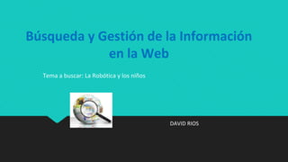 Búsqueda y Gestión de la Información
en la Web
DAVID RIOS
Tema a buscar: La Robótica y los niños
 