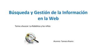 Búsqueda y Gestión de la Información
en la Web
Alumno: Tamara Rivero
Tema a buscar: La Robótica y los niños
 
