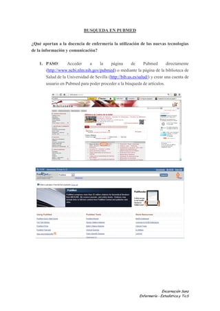 BUSQUEDA EN PUBMED


¿Qué aportan a la docencia de enfermería la utilización de las nuevas tecnologías
de la información y comunicación?

    1. PASO:       Acceder     a    la     página       de     Pubmed        directamente
       (http://www.ncbi.nlm.nih.gov/pubmed) o mediante la página de la biblioteca de
       Salud de la Universidad de Sevilla (http://bib.us.es/salud/) y crear una cuenta de
       usuario en Pubmed para poder proceder a la búsqueda de artículos.




                                                                          Encarnación Sanz
                                                            Enfermería - Estadística y TicS
 