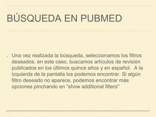 BÚSQUEDA EN PUBMED
Una vez realizada la búsqueda, seleccionamos los filtros
deseados, en este caso, buscamos artículos de revisión
publicados en los últimos quince años y en español. A la
izquierda de la pantalla los podemos encontrar. Si algún
filtro deseado no aparece, podemos encontrar más
opciones pinchando en “show additional filters"
 