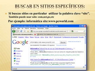 BUSCAR EN SITIOS ESPECÍFICOS:
 Si buscas sitios en particular utilizar la palabra clave “site”.
También puede usar solo: com,net,pe,etc
Por ejemplo: informática site:www.pcworld.com
 