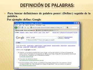 DEFINICIÓN DE PALABRAS:
 Para buscar definiciones de palabra poner: (Define:) seguido de la
palabra.
Por ejemplo: define: Google
 