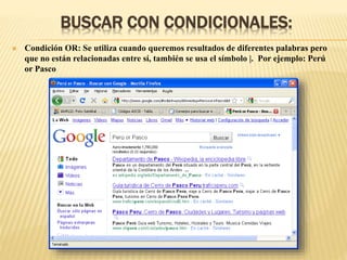 BUSCAR CON CONDICIONALES:
 Condición OR: Se utiliza cuando queremos resultados de diferentes palabras pero
que no están relacionadas entre sí, también se usa el símbolo |. Por ejemplo: Perú
or Pasco
 
