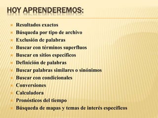 HOY APRENDEREMOS:
 Resultados exactos
 Búsqueda por tipo de archivo
 Exclusión de palabras
 Buscar con términos superfluos
 Buscar en sitios específicos
 Definición de palabras
 Buscar palabras similares o sinónimos
 Buscar con condicionales
 Conversiones
 Calculadora
 Pronósticos del tiempo
 Búsqueda de mapas y temas de interés específicos
 