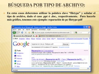 BÚSQUEDA POR TIPO DE ARCHIVO:
 En estos casos deberemos utilizar la palabra clave “filetype” y señalar el
tipo de archivo, dado el caso .ppt ó .doc., respectivamente. Para hacerlo
más gráfico, tenemos este ejemplo: reparación de pc filetype:pdf
 