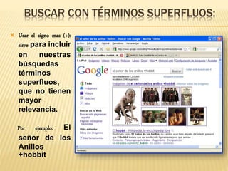 BUSCAR CON TÉRMINOS SUPERFLUOS:
 Usar el signo mas (+):
sirve para incluir
en nuestras
búsquedas
términos
superfluos,
que no tienen
mayor
relevancia.
Por ejemplo: El
señor de los
Anillos
+hobbit
 
