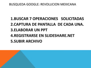 BUSQUEDA GOOGLE: REVOLUCION MEXICANA
1.BUSCAR 7 OPERACIONES SOLICITADAS
2.CAPTURA DE PANTALLA DE CADA UNA.
3.ELABORAR UN PPT
4.REGISTRARSE EN SLIDESHARE.NET
5.SUBIR ARCHIVO
 