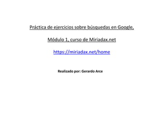 Práctica de ejercicios sobre búsquedas en Google,
Módulo 1, curso de Miriadax.net
https://miriadax.net/home
Realizado por: Gerardo Arce
 