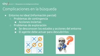 | Búsqueda en la Inteligencia Artificial
Complicaciones en la búsqueda
● Entorno no ideal (información parcial)
○ Problemas de contingencia
■ Acciones inciertas
○ Problemas de exploración
■ Se desconocen los estados y acciones del entorno
■ El agente debe actuar para descubrirlos
 