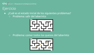 | Búsqueda en la Inteligencia Artificial
Ejercicio
● ¿Cuál es el estado inicial de los siguientes problemas?
○ Problema: salir del laberinto
○ Problema: comer todos los quesos del laberinto
 