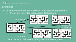 | Búsqueda en la Inteligencia Artificial
Ejercicio
● ¿Cuáles son las funciones sucesoras de los siguientes problemas?
○ Problema: comer todos los quesos del laberinto
Se actualiza la posición del ratón y la existencia del queso
Ir al norte
Ir al sur
Ir al este
Ir al oeste
 
