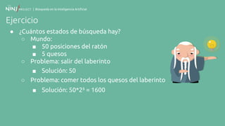 | Búsqueda en la Inteligencia Artificial
Ejercicio
● ¿Cuántos estados de búsqueda hay?
○ Mundo:
■ 50 posiciones del ratón
■ 5 quesos
○ Problema: salir del laberinto
■ Solución: 50
○ Problema: comer todos los quesos del laberinto
■ Solución: 50*2⁵ = 1600
 