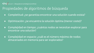 | Búsqueda en la Inteligencia Artificial
Propiedades de algoritmos de búsqueda
● Completitud: ¿se garantiza encontrar una solución cuando exista?
● Optimización: ¿se encuentra la solución óptima (menor coste)?
● Complejidad en tiempo: ¿cuántos nodos se necesitan explorar para
encontrar una solución?
● Complejidad en espacio: ¿cuál es el número máximo de nodos
almacenados en memoria para ser explorados?
 