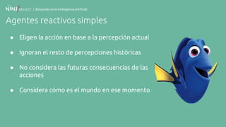 | Búsqueda en la Inteligencia Artificial
Agentes reactivos simples
● Eligen la acción en base a la percepción actual
● Ignoran el resto de percepciones históricas
● No considera las futuras consecuencias de las
acciones
● Considera cómo es el mundo en ese momento
 