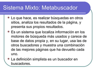 Sistema Mixto: Metabuscador
  Lo  que hace, es realizar búsquedas en otros
   sitios, analiza los resultados de la página, y
   presenta sus propios resultados.
  Es un sistema que localiza información en los
   motores de búsqueda más usados y carece de
   base de datos propia y, en su lugar, usa las de
   otros buscadores y muestra una combinación
   de las mejores páginas que ha devuelto cada
   uno.
  La definición simplista es un buscador en
   buscadores.
 