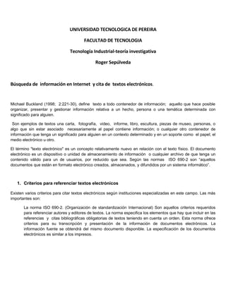 UNIVERSIDAD TECNOLOGICA DE PEREIRA

                                        FACULTAD DE TECNOLOGIA

                                Tecnología Industrial-teoría investigativa

                                              Roger Sepúlveda



Búsqueda de información en Internet y cita de textos electrónicos.


Michael Buckland (1998; 2:221-30), define texto a todo contenedor de información; aquello que hace posible
organizar, presentar y gestionar información relativa a un hecho, persona o una temática determinada con
significado para alguien.

 Son ejemplos de textos una carta, fotografía, video, informe, libro, escultura, piezas de museo, personas, o
algo que sin estar asociado necesariamente al papel contiene información; o cualquier otro contenedor de
información que tenga un significado para alguien en un contexto determinado y en un soporte como el papel; el
medio electrónico u otro.

El término quot;texto electrónicoquot; es un concepto relativamente nuevo en relación con el texto físico. El documento
electrónico es un dispositivo o unidad de almacenamiento de información o cualquier archivo de que tenga un
contenido válido para un de usuarios, por reducido que sea. Según las normas ISO 690-2 son “aquellos
documentos que están en formato electrónico creados, almacenados, y difundidos por un sistema informático”.



   1. Criterios para referenciar textos electrónicos

Existen varios criterios para citar textos electrónicos según instituciones especializadas en este campo. Las más
importantes son:

       La norma ISO 690-2. (Organización de standardización Internacional) Son aquellos criterios requeridos
       para referenciar autores y editores de textos. La norma especifica los elementos que hay que incluir en las
       referencias y citas bibliográficas obligatorias de textos teniendo en cuenta un orden. Esta norma ofrece
       criterios para su transcripción y presentación de la información de documentos electrónicos. La
       información fuente se obtendrá del mismo documento disponible. La especificación de los documentos
       electrónicos es similar a los impresos.
 