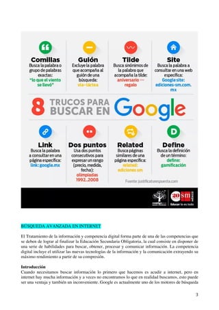   3	
  
BÚSQUEDA AVANZADA EN INTERNET
El Tratamiento de la información y competencia digital forma parte de una de las competencias que
se deben de lograr al finalizar la Educación Secundaria Obligatoria, la cual consiste en disponer de
una serie de habilidades para buscar, obtener, procesar y comunicar información. La competencia
digital incluye el utilizar las nuevas tecnologías de la información y la comunicación extrayendo su
máximo rendimiento a partir de su compresión.
Introducción
Cuando necesitamos buscar información lo primero que hacemos es acudir a internet, pero en
internet hay mucha información y a veces no encontramos lo que en realidad buscamos, esto puede
ser una ventaja y también un inconveniente. Google es actualmente uno de los motores de búsqueda
 
