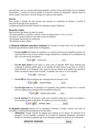   4	
  
más utilizados, por eso creemos interesante aprender a utilizar el buscador Google con sus múltiples
herramientas y sacarlas el máximo partido a la hora de realizar las búsquedas. Además tiene un
diseño simple y funcional, con unos tiempos de respuesta muy rápidos.
Interfaz
Para acceder a Google tan solo tenemos que ejecutar un explorador de internet y escribir la
dirección de Google (www.google.es)
La página principal de Google contiene los siguientes campos: (Realizar)
Búsquedas simples
Observaciones que hemos de tener en cuenta:
-Se omiten palabras y caracteres comunes, como las preposiciones “el, la, y, de, etc”
-No tiene en cuenta el orden el cual están escritas las palabras
-No distingue mayúsculas de minúsculas
-No distingue acentos (tildes)
c) Búsqueda utilizando operadores booleanos: En Google se puede hacer uso de operadores
booleanos que permiten el poder afinar las búsquedas.
• Uso de comillas: El empleo de comillas se va a utilizar para buscar las palabras exactas o la
expresión literal, sino se usan comillas, Google obtendrá los resultados de la combinación de
ellas o de cada una de las palabras.
• Uso del signo menos (-): El signo (-) actúa como el operador NOT, busca términos que
contengan la primera palabra pero no la segunda. El signo menos lo que hace es excluir u
omitir palabras en la búsqueda. Este signo se colocara delante de la palabra que queremos
omitir, sin ningún espacio entre el guión y la palabra, tal como se ve en el ejemplo.
• Uso de OR (o): Buscan páginas que contengan bien un término u otro.
• Uso del signo más (+): Al introducir este operador entre palabras, Google nos va mostrar
todas las páginas que contengan todas las palabras indicadas.
• Uso de asterisco (*): El asterisco actúa como comodín cuando no se conoce una palabra y
así nos puede facilitar la búsqueda. Se emplea con el uso de comillas.
d) Búsqueda concretas:Además de los operadores booleanos, Google reconoce una serie de
comandos, a continuación presentaremos los más útiles:
• Allinanchor: Google muestra las páginas que contiene en los enlaces los términos de la
búsqueda. Así por ejemplo si ponemos en el cuadro de búsqueda allinanchor: terremotos,
Google nos mostrará las páginas que al ser enlazadas contiene los términos de la búsqueda.
 