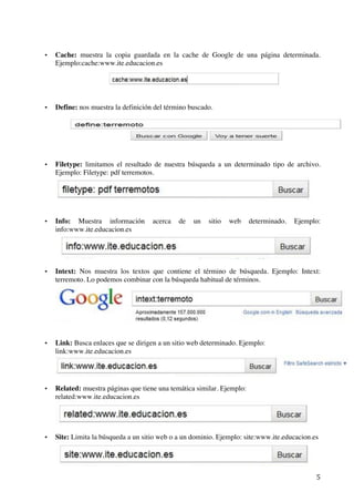   5	
  
• Cache: muestra la copia guardada en la cache de Google de una página determinada.
Ejemplo:cache:www.ite.educacion.es
• Define: nos muestra la definición del término buscado.
• Filetype: limitamos el resultado de nuestra búsqueda a un determinado tipo de archivo.
Ejemplo: Filetype: pdf terremotos.
• Info: Muestra información acerca de un sitio web determinado. Ejemplo:
info:www.ite.educacion.es
• Intext: Nos muestra los textos que contiene el término de búsqueda. Ejemplo: Intext:
terremoto. Lo podemos combinar con la búsqueda habitual de términos.
• Link: Busca enlaces que se dirigen a un sitio web determinado. Ejemplo:
link:www.ite.educacion.es
• Related: muestra páginas que tiene una temática similar. Ejemplo:
related:www.ite.educacion.es
• Site: Limita la búsqueda a un sitio web o a un dominio. Ejemplo: site:www.ite.educacion.es
 