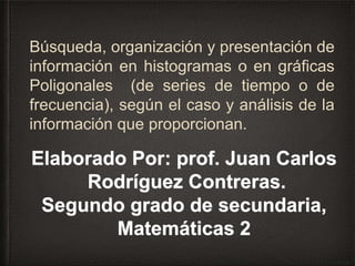 Búsqueda, organización y presentación de
información en histogramas o en gráficas
Poligonales (de series de tiempo o de
frecuencia), según el caso y análisis de la
información que proporcionan.
Elaborado Por: prof. Juan Carlos
Rodríguez Contreras.
Segundo grado de secundaria,
Matemáticas 2
 