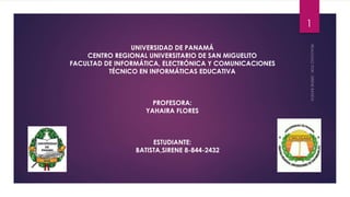 UNIVERSIDAD DE PANAMÁ
CENTRO REGIONAL UNIVERSITARIO DE SAN MIGUELITO
FACULTAD DE INFORMÁTICA, ELECTRÓNICA Y COMUNICACIONES
TÉCNICO EN INFORMÁTICAS EDUCATIVA
PROFESORA:
YAHAIRA FLORES
ESTUDIANTE:
BATISTA,SIRENE 8-844-2432
1
 
