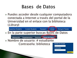 Puedes acceder desde cualquier computadora conectada a Internet a través del portal de la Universidad en el enlace con la biblioteca (Library)En la parte superior buscas Bases de DatosNombre de usuario: # estudiante     			       Contraseña: bibliotecaBases  de Datos