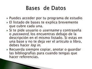 Puedes acceder por tu programa de estudioEl listado de bases te explica brevemente que cubre cada una.Si te pide usuario o username y contraseña o password, los encuentras debajo de la descripción en el mismo listado. Si estas en una base y no te deja ver el articulo o libro, debes hacer log in. Recuerda siempre copiar, anotar o guardar las bibliografías para cuando tengas que hacer referencias. Bases  de Datos