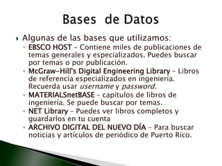 Algunas de las bases que utilizamos:EBSCO HOST – Contiene miles de publicaciones de temas generales y especializados. Puedes buscar por temas o por publicación.McGraw-Hill's Digital Engineering Library – Libros de referencia especializados en ingeniería. Recuerda usar username y password.MATERIALSnetBASE – capítulos de libros de ingeniería. Se puede buscar por temas.NET Library – Puedes ver libros completos y guardarlos en tu cuentaARCHIVO DIGITAL DEL NUEVO DÍA – Para buscar noticias y artículos de periódico de Puerto Rico. Bases  de Datos