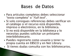 Para artículos completos debes seleccionar “texto completo” o “Full text”.Si solo consigues referencias debes verificar en el catálogo si el recurso está disponible, impreso o electrónico, en la biblioteca.Si no está disponible en la biblioteca y lo necesitas puedes solicitar un préstamo interbibliotecario.Puedes registrarte como usuario y tener tu propia cuenta en EBSCO y en Net Library. Si tienes dudas consulta con los bibliotecarios.Bases  de Datos