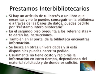 Si hay un artículo de tu interés o un libro que necesitas y no lo puedes conseguir en la biblioteca o a través de las bases de datos, puedes pedirlo por “Préstamo Interbibliotecario”En el segundo piso pregunta a los referencistas y te darán las instrucciones. También en el portal de la biblioteca encuentras información.Se busca en otras universidades y si está disponibles puedes hacer tu pedido. Usualmente no tiene costo y recibirás la información en corto tiempo, dependiendo del material solicitado y de donde se solicitó.Prestamos Interbibliotecarios