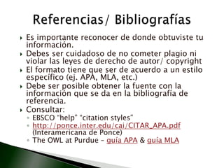 Es importante reconocer de donde obtuviste tu información.Debes ser cuidadoso de no cometer plagio ni violar las leyes de derecho de autor/ copyrightEl formato tiene que ser de acuerdo a un estilo específico (ej. APA, MLA, etc.)Debe ser posible obtener la fuente con la información que se da en la bibliografía de referencia.Consultar:EBSCO “help” “citationstyles”http://ponce.inter.edu/cai/CITAR_APA.pdf (Interamericana de Ponce)The OWL at Purdue – guía APA & guía MLAReferencias/ Bibliografías