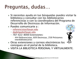 Preguntas, dudas…Si necesitas ayuda en tus búsquedas puedes visitar la biblioteca y consultar con los bibliotecarios referencistas o con la coordinadora del Programa de Desarrollo de Destrezas de Información. Puedes comunicarte a :referencistas@pupr.edudgdelgado@pupr.edu787-622-8000 Extensiones:  444 Referencistas, 609 Destrezas, 258 Préstamos interbibliotecariosOtras extensiones y correos electrónicos los consigues en el portal de la biblioteca.VISITA LA BIBLIOTECA PERSONAL Y VIRTUALMENTE.Programa de Desarrollo de Destrezas de Información