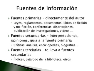 Fuentes primarias – directamente del autorLeyes, reglamentos, documentos, libros de ficción y no-ficción, conferencias, disertaciones, publicación de investigaciones, videos …Fuentes secundarias – interpretaciones, opiniones, guía a la fuente primariaCríticas, análisis, enciclopedias, biografías… Fuentes terciarias – te lleva a fuentes secundariasÍndices, catálogo de la biblioteca, otrosFuentes de información